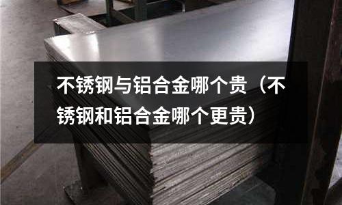 不銹鋼與鋁合金哪個貴(不銹鋼和鋁合金哪個更貴)