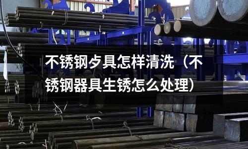 不銹鋼歺具怎樣清洗(不銹鋼器具生銹怎么處理)