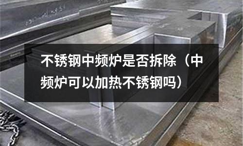 不銹鋼中頻爐是否拆除（中頻爐可以加熱不銹鋼嗎）