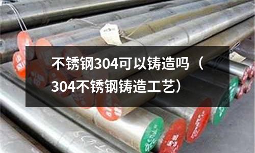 不銹鋼304可以鑄造嗎(304不銹鋼鑄造工藝)