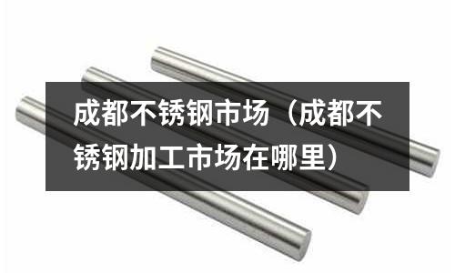 成都不銹鋼市場（成都不銹鋼加工市場在哪里）