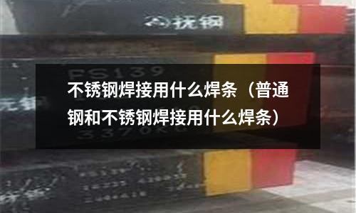不銹鋼焊接用什么焊條(普通鋼和不銹鋼焊接用什么焊條)