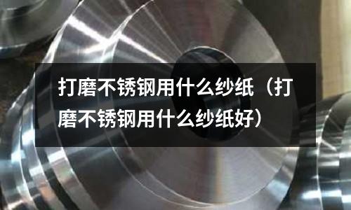 打磨不銹鋼用什么紗紙（打磨不銹鋼用什么紗紙好）