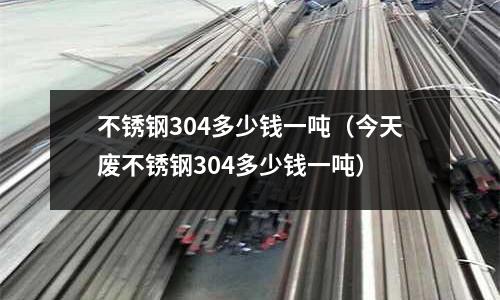 不銹鋼304多少錢一噸(今天廢不銹鋼304多少錢一噸)