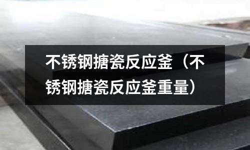 不銹鋼搪瓷反應(yīng)釜(不銹鋼搪瓷反應(yīng)釜重量)