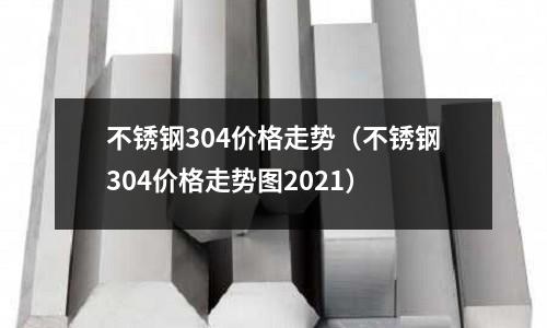 不銹鋼304價(jià)格走勢(shì)(不銹鋼304價(jià)格走勢(shì)圖2021)