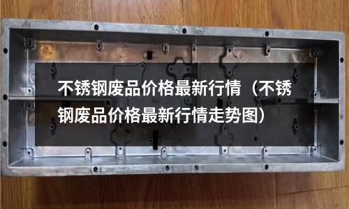 不銹鋼廢品價格最新行情(不銹鋼廢品價格最新行情走勢圖)