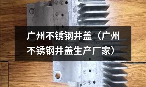 廣州不銹鋼井蓋(廣州不銹鋼井蓋生產廠家)