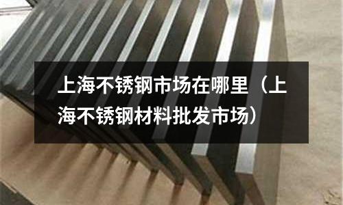 上海不銹鋼市場在哪里(上海不銹鋼材料批發市場)