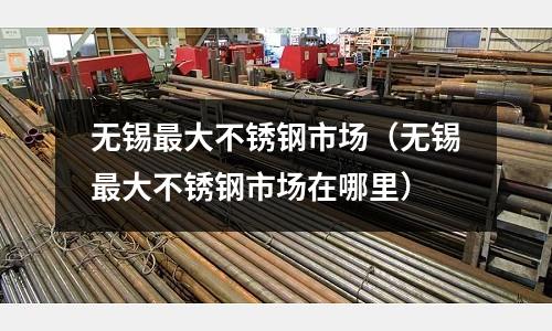 無錫最大不銹鋼市場(無錫最大不銹鋼市場在哪里)