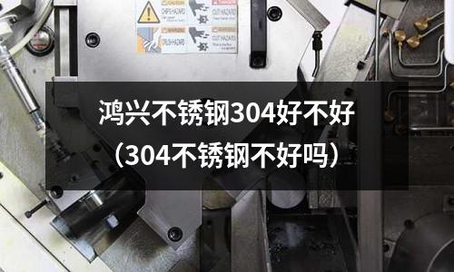 鴻興不銹鋼304好不好（304不銹鋼不好嗎）