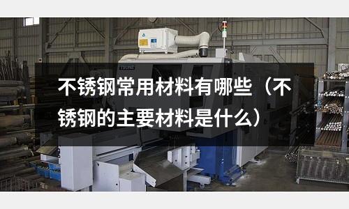 不銹鋼常用材料有哪些(不銹鋼的主要材料是什么)