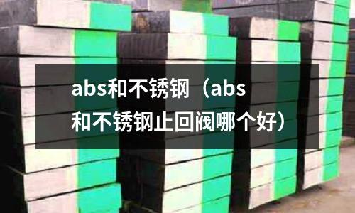 abs和不銹鋼（abs和不銹鋼止回閥哪個好）