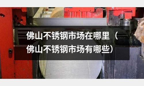佛山不銹鋼市場在哪里(佛山不銹鋼市場有哪些)