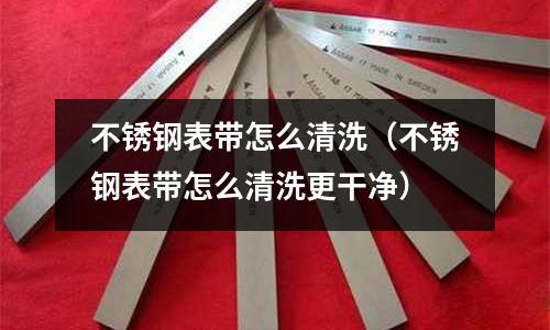 不銹鋼表帶怎么清洗(不銹鋼表帶怎么清洗更干凈)