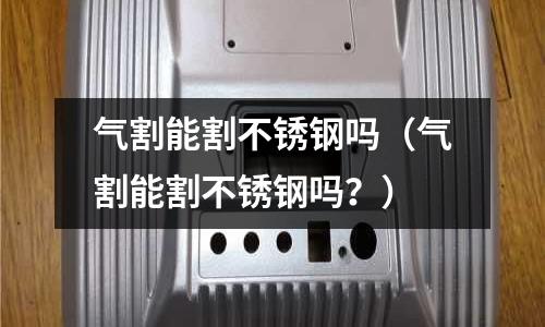 氣割能割不銹鋼嗎(氣割能割不銹鋼嗎?)