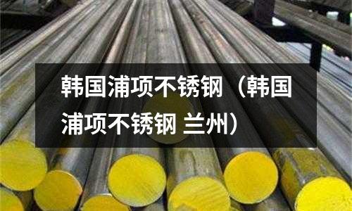韓國浦項不銹鋼(韓國浦項不銹鋼 蘭州)