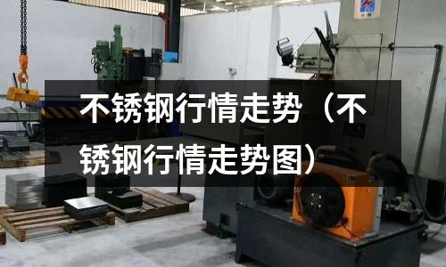 不銹鋼行情走勢(不銹鋼行情走勢圖)