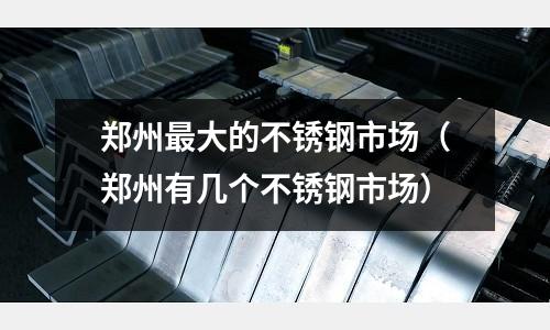 鄭州最大的不銹鋼市場（鄭州有幾個不銹鋼市場）