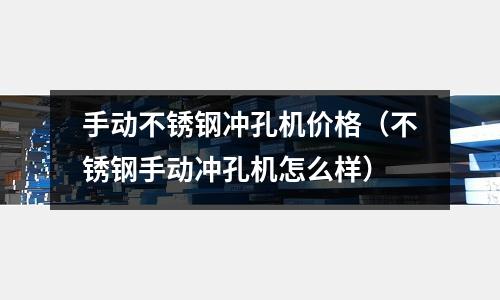 手動不銹鋼沖孔機價格（不銹鋼手動沖孔機怎么樣）
