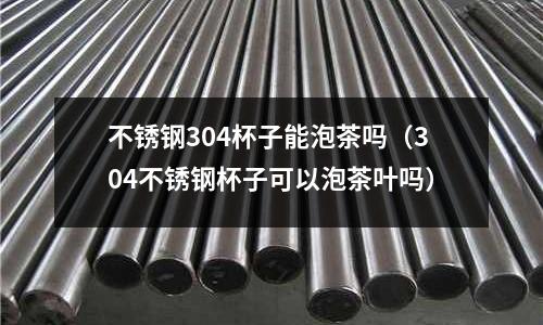 不銹鋼304杯子能泡茶嗎(304不銹鋼杯子可以泡茶葉嗎)