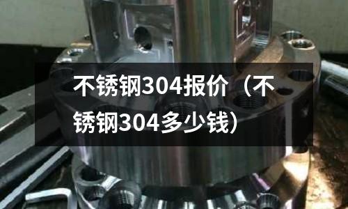 不銹鋼304報價（不銹鋼304多少錢）