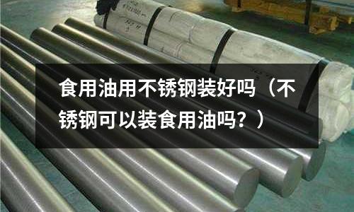 食用油用不銹鋼裝好嗎(不銹鋼可以裝食用油嗎?)