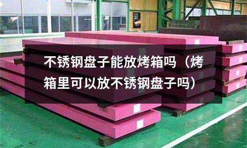 不銹鋼盤子能放烤箱嗎(烤箱里可以放不銹鋼盤子嗎)