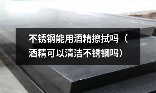 不銹鋼能用酒精擦拭嗎(酒精可以清潔不銹鋼嗎)