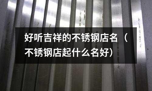 好聽吉祥的不銹鋼店名(不銹鋼店起什么名好)