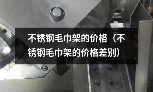 不銹鋼毛巾架的價格(不銹鋼毛巾架的價格差別)