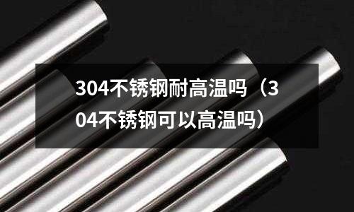 304不銹鋼耐高溫嗎(304不銹鋼可以高溫嗎)
