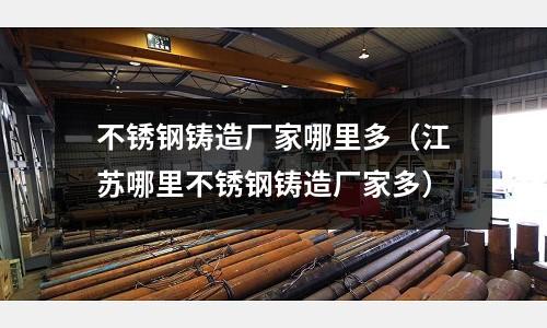 不銹鋼鑄造廠家哪里多（江蘇哪里不銹鋼鑄造廠家多）