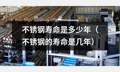 不銹鋼壽命是多少年(不銹鋼的壽命是幾年)