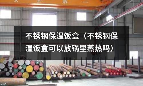 不銹鋼保溫飯盒（不銹鋼保溫飯盒可以放鍋里蒸熱嗎）