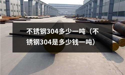 不銹鋼304多少一噸(不銹鋼304是多少錢一噸)