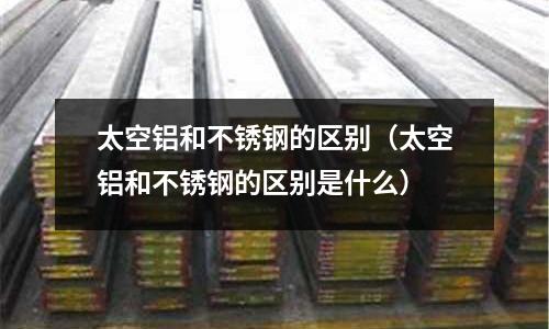 太空鋁和不銹鋼的區別（太空鋁和不銹鋼的區別是什么）