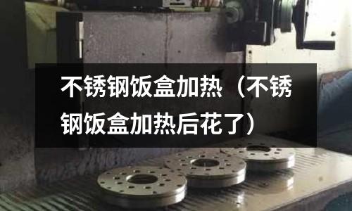 不銹鋼飯盒加熱（不銹鋼飯盒加熱后花了）