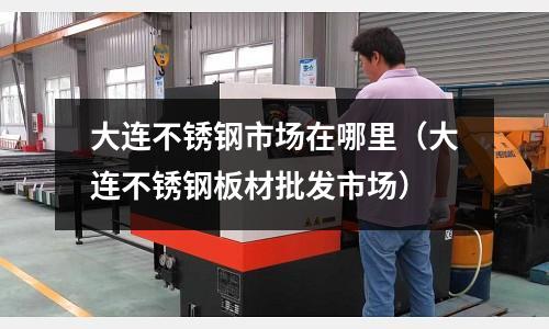 大連不銹鋼市場在哪里(大連不銹鋼板材批發(fā)市場)
