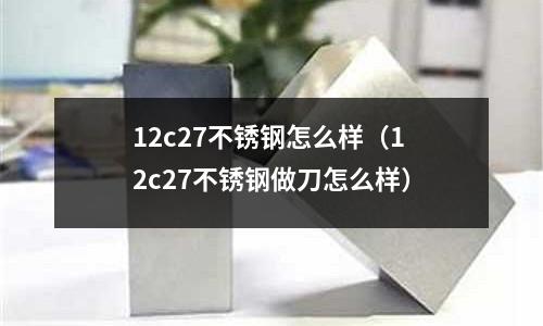 12c27不銹鋼怎么樣(12c27不銹鋼做刀怎么樣)