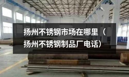 揚州不銹鋼市場在哪里（揚州不銹鋼制品廠電話）