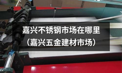 嘉興不銹鋼市場在哪里(嘉興五金建材市場)