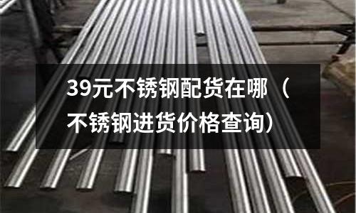 39元不銹鋼配貨在哪（不銹鋼進貨價格查詢）
