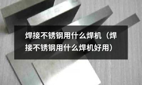 焊接不銹鋼用什么焊機(焊接不銹鋼用什么焊機好用)