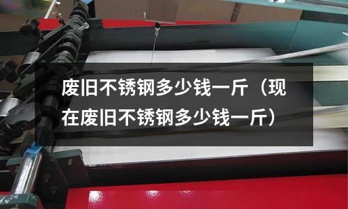 廢舊不銹鋼多少錢一斤(現在廢舊不銹鋼多少錢一斤)