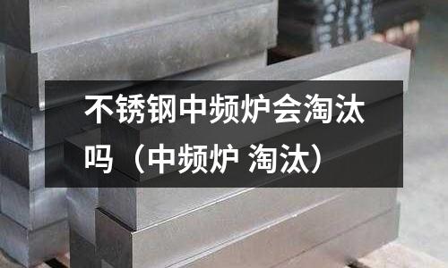 不銹鋼中頻爐會(huì)淘汰嗎（中頻爐 淘汰）