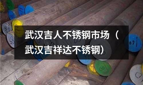 武漢吉人不銹鋼市場(武漢吉祥達不銹鋼)