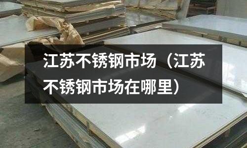 江蘇不銹鋼市場(江蘇不銹鋼市場在哪里)