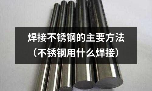 焊接不銹鋼的主要方法（不銹鋼用什么焊接）