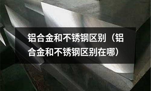 鋁合金和不銹鋼區(qū)別（鋁合金和不銹鋼區(qū)別在哪）
